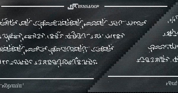 A falta de capacidade pode ser uma desculpa para não fazer ou uma oportunidade para aprender, cada escolha tem suas consequências.... Frase de Pedro Roquini.