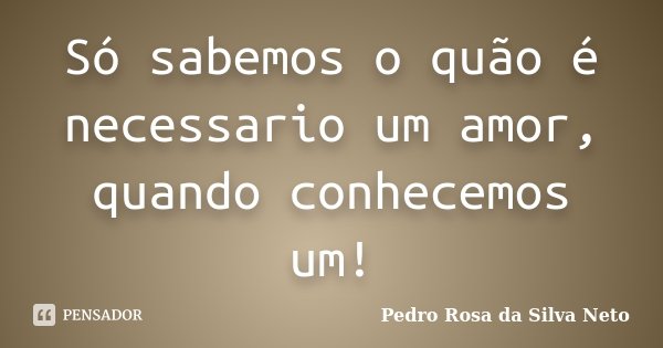 Só sabemos o quão é necessario um amor, quando conhecemos um!... Frase de Pedro Rosa da Silva Neto.