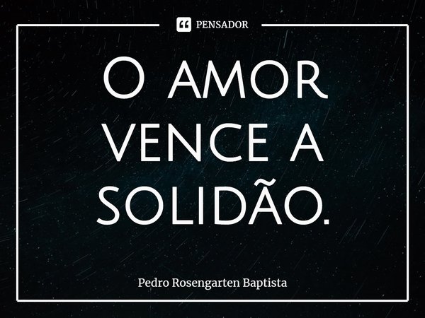 ⁠O amor vence a solidão.... Frase de Pedro Rosengarten Baptista.