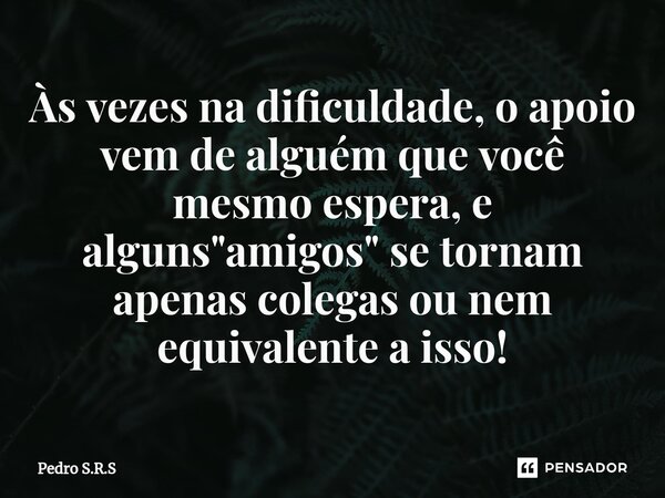 ⁠Às vezes na dificuldade, o apoio vem de alguém que você mesmo espera, e alguns "amigos" se tornam apenas colegas ou nem equivalente a isso!... Frase de Pedro S.R.S.