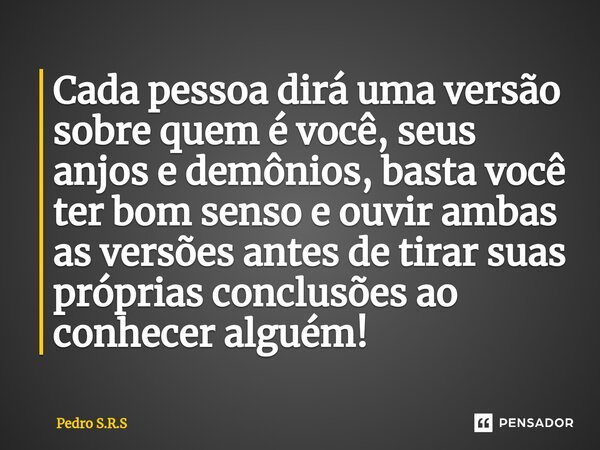 Cada pessoa dirá uma versão sobre quem é você, seus anjos e demônios, basta você ter bom senso e ouvir ambas as versões antes de tirar suas próprias conclusões ... Frase de Pedro S.R.S.