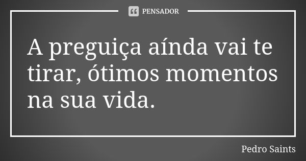 A preguiça aínda vai te tirar, ótimos momentos na sua vida.... Frase de Pedro Saints.