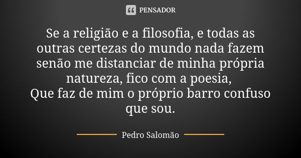 Se a religião e a filosofia, e todas as outras certezas do mundo nada fazem senão me distanciar de minha própria natureza, fico com a poesia, Que faz de mim o p... Frase de Pedro Salomão.