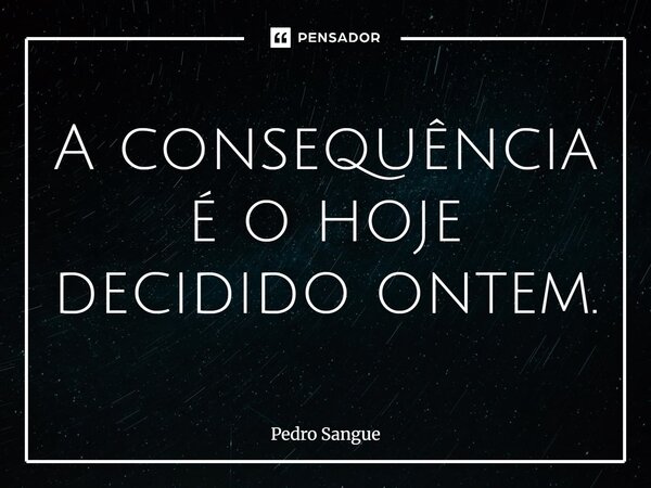 ⁠A consequência é o hoje decidido ontem.... Frase de Pedro Sangue.