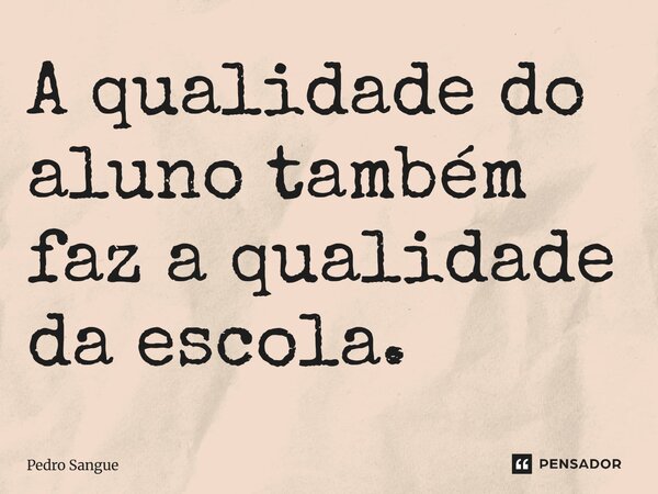 ⁠A qualidade do aluno também faz a qualidade da escola.... Frase de Pedro Sangue.