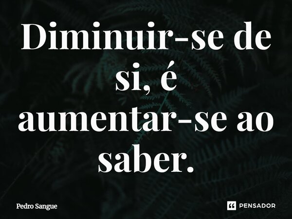 Diminuir-se de si, é aumentar-se ao saber.... Frase de Pedro Sangue.