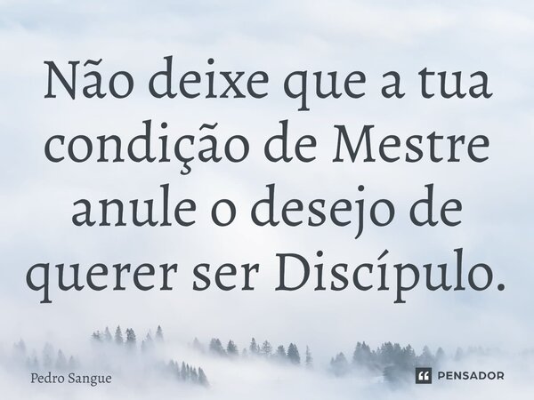 ⁠Não deixe que a tua condição de Mestre anule o desejo de querer ser Discípulo.... Frase de Pedro Sangue.