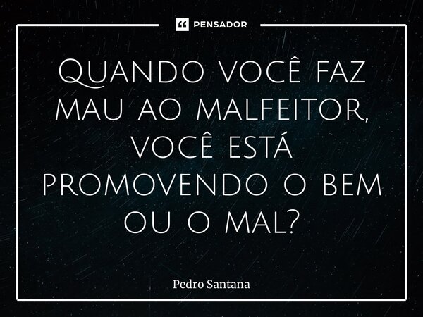 ⁠Quando você faz mau ao malfeitor, você está promovendo o bem ou o mal?... Frase de pedro santana.