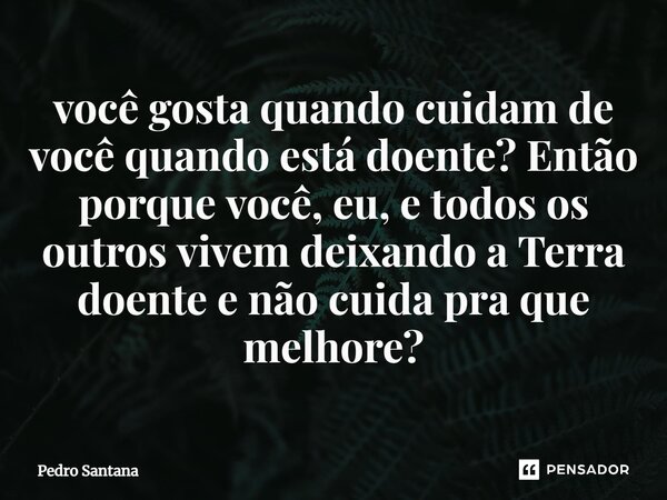 ⁠você gosta quando cuidam de você quando está doente? Então porque você, eu, e todos os outros vivem deixando a Terra doente e não cuida pra que melhore?... Frase de pedro santana.