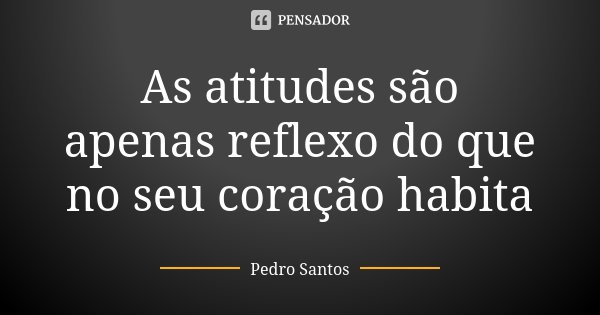As atitudes são apenas reflexo do que no seu coração habita... Frase de Pedro Santos.