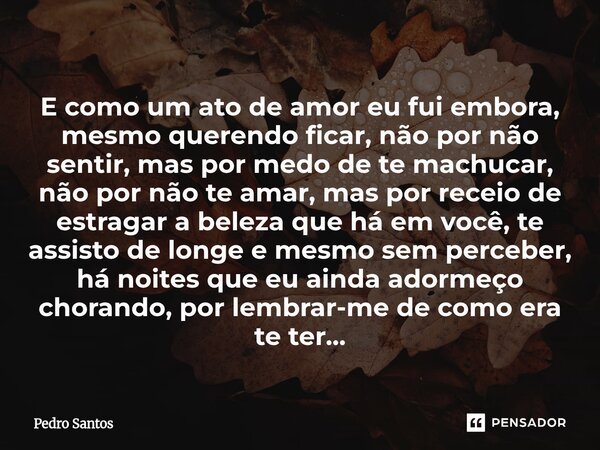 E como um ato de amor eu fui embora, mesmo querendo ficar, não por não sentir, mas por medo de te machucar, não por não te amar, mas por receio de estragar a b... Frase de Pedro Santos.