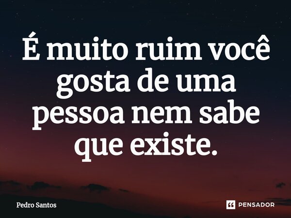 ⁠É muito ruim você gosta de uma pessoa nem sabe que existe.... Frase de Pedro Santos.