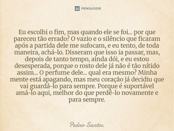 Eu escolhi o fim, mas quando ele se foi... por que pareceu tão errado? O vazio e o silêncio que ficaram após a partida dele me sufocam, e eu tento, de toda man... Frase de Pedro Santos.