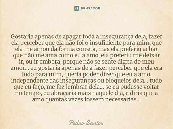 Gostaria apenas de apagar toda a insegurança dela, fazer ela perceber que ela não foi o insuficiente para mim, que ela me amou da forma correta, mas ela prefer... Frase de Pedro Santos.