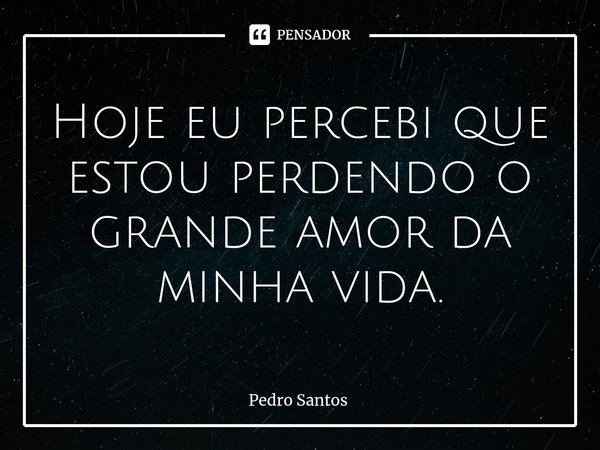 ⁠Hoje eu percebi que estou perdendo o grande amor da minha vida.... Frase de Pedro Santos.