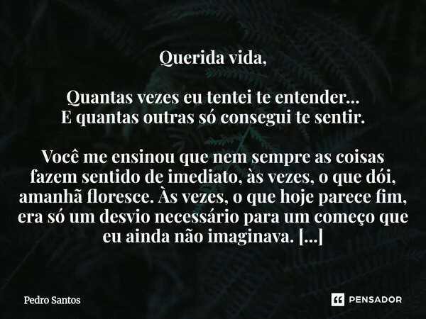 ⁠Querida vida, Quantas vezes eu tentei te entender... E quantas outras só consegui te sentir. Você me ensinou que nem sempre as coisas fazem sentido de imediato... Frase de Pedro Santos.
