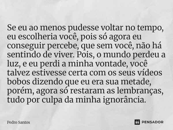 Se eu ao menos pudesse voltar no tempo, eu escolheria você, pois só agora eu conseguir percebe, que sem você, não há sentindo de viver. Pois, o mundo perdeu a ... Frase de Pedro Santos.