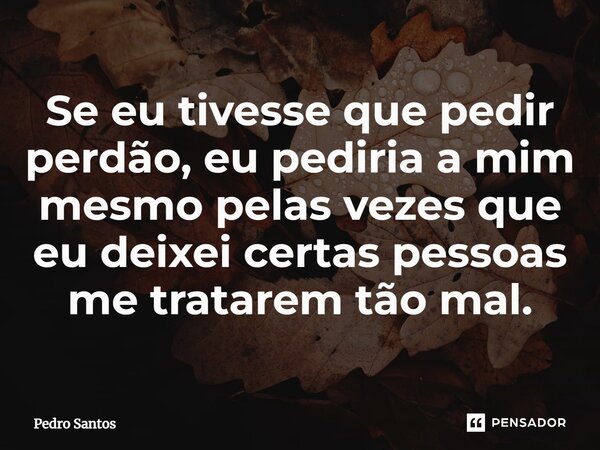 ⁠Se eu tivesse que pedir perdão, eu pediria a mim mesmo pelas vezes que eu deixei certas pessoas me tratarem tão mal.... Frase de Pedro Santos.