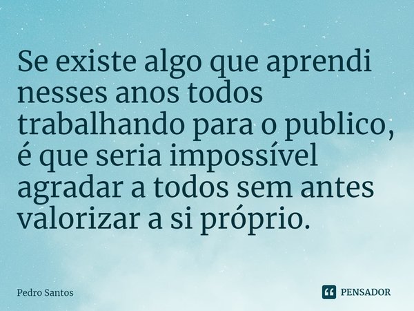 Se existe algo que aprendi nesses anos todos trabalhando para o publico, é que seria impossível agradar a todos sem antes valorizar a si próprio.... Frase de Pedro Santos.