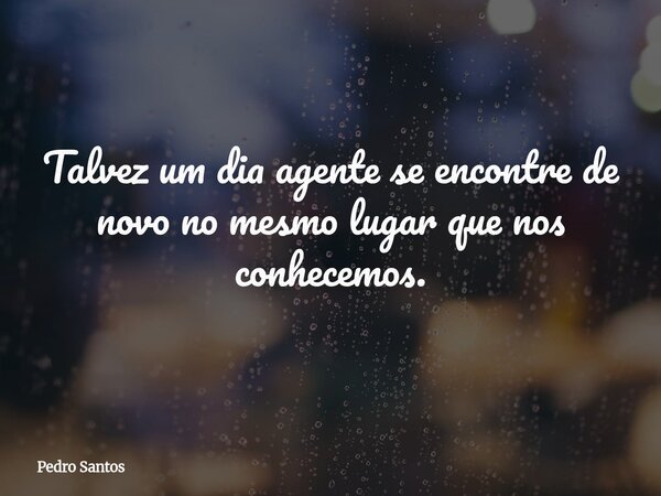 Talvez um dia agente se encontre de novo no mesmo lugar que nos conhecemos.... Frase de Pedro Santos.