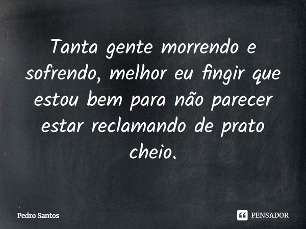 Tanta gente morrendo e sofrendo, melhor eu fingir que estou bem para não parecer estar reclamando de prato cheio.... Frase de Pedro Santos.