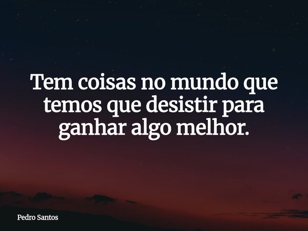 Tem coisas no mundo que temos que desistir para ganhar algo melhor.... Frase de Pedro Santos.