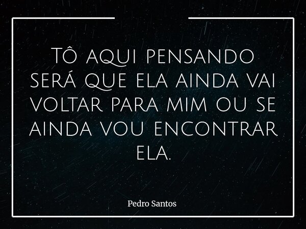 Tô aqui pensando será que ela ainda vai voltar para mim ou se ainda vou encontrar ela.... Frase de Pedro Santos.