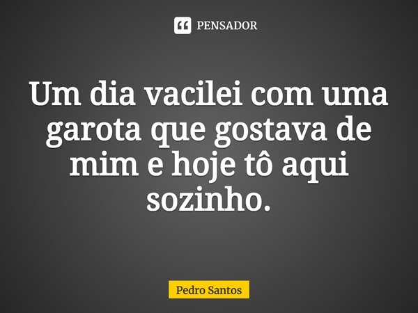 ⁠Um dia vacilei com uma garota que gostava de mim e hoje tô aqui sozinho.... Frase de Pedro Santos.