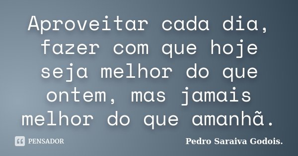 Aproveitar cada dia, fazer com que hoje seja melhor do que ontem, mas jamais melhor do que amanhã.... Frase de Pedro Saraiva Godois..