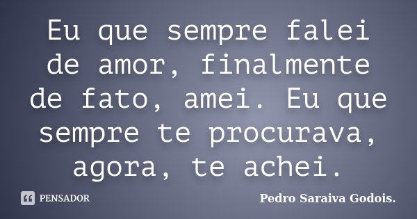 Eu que sempre falei de amor, finalmente de fato, amei. Eu que sempre te procurava, agora, te achei.... Frase de Pedro Saraiva Godois.