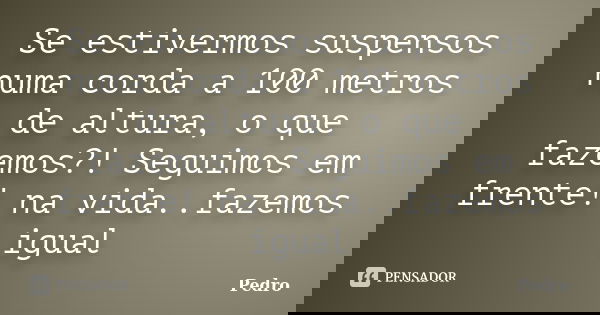 Se estivermos suspensos numa corda a 100 metros de altura, o que fazemos?! Seguimos em frente! na vida..fazemos igual... Frase de Pedro.