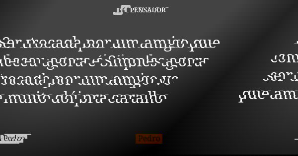 Ser trocada por um amigo que conheceu agora é Simples agora ser trocada por um amigo vc que ama muito dói pra caralho... Frase de pedro.