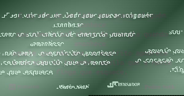E eu vim de um lado que quase ninguém conhece sou como o sol cheio de energia quando amanhece aquele que não ama, o espirito apodrece o coração só relembra aqui... Frase de Pedro Seth.