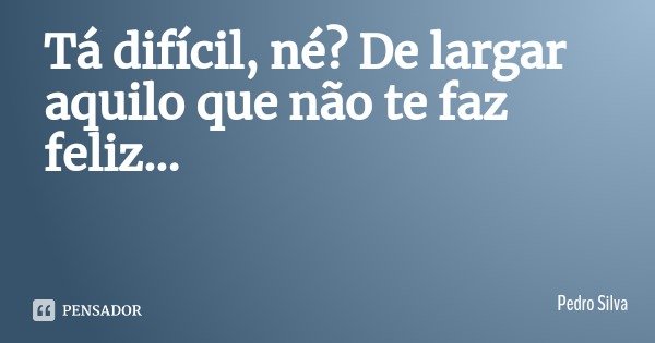 Tá difícil, né? De largar aquilo que não te faz feliz...... Frase de Pedro Silva.