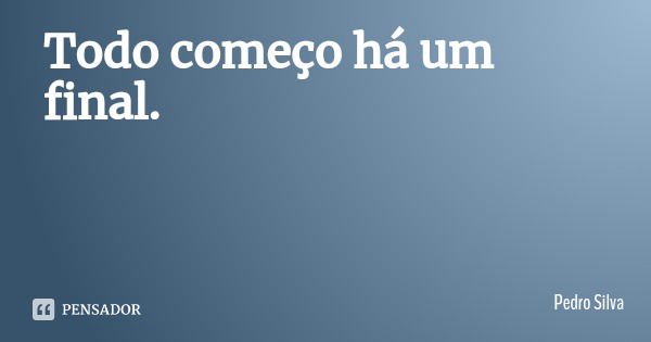 Todo começo há um final.... Frase de Pedro Silva.