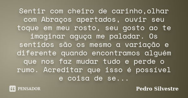 Sentir com cheiro de carinho,olhar com Abraços apertados, ouvir seu toque em meu rosto, seu gosto ao te imaginar aguça me paladar. Os sentidos são os mesmo a va... Frase de Pedro silvestre.