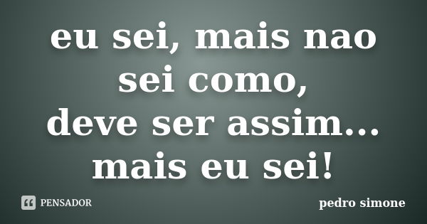 eu sei, mais nao sei como, deve ser assim... mais eu sei!... Frase de pedro simone.