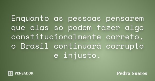 Enquanto as pessoas pensarem que elas só podem fazer algo constitucionalmente correto, o Brasil continuará corrupto e injusto.... Frase de Pedro Soares.