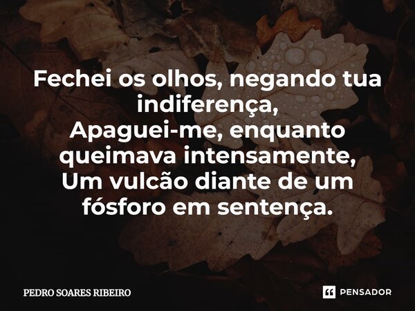 ⁠Fechei os olhos, negando tua indiferença, Apaguei-me, enquanto queimava intensamente, Um vulcão diante de um fósforo em sentença.... Frase de PEDRO SOARES RIBEIRO.