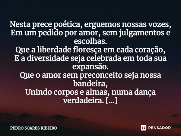 Nesta prece poética, erguemos nossas vozes, Em um pedido por amor, sem julgamentos e escolhas. Que a liberdade floresça em cada coração, E a diversidade seja ce... Frase de PEDRO SOARES RIBEIRO.