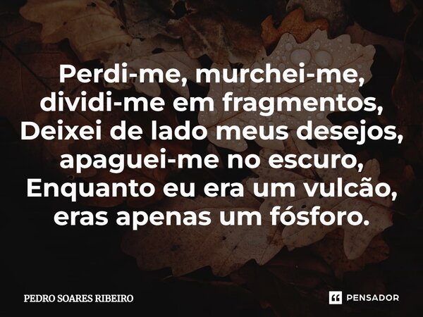 ⁠Perdi-me, murchei-me, dividi-me em fragmentos, Deixei de lado meus desejos, apaguei-me no escuro, Enquanto eu era um vulcão, eras apenas um fósforo.... Frase de PEDRO SOARES RIBEIRO.