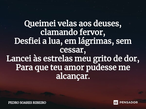 ⁠Queimei velas aos deuses, clamando fervor, Desfiei a lua, em lágrimas, sem cessar, Lancei às estrelas meu grito de dor, Para que teu amor pudesse me alcançar.... Frase de PEDRO SOARES RIBEIRO.