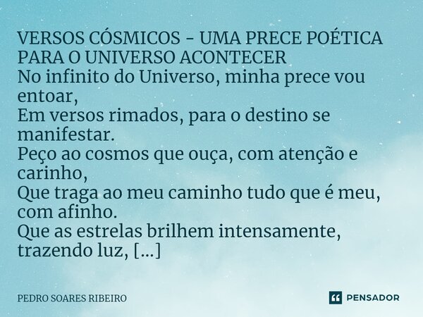 ⁠VERSOS CÓSMICOS - UMA PRECE POÉTICA PARA O UNIVERSO ACONTECER No infinito do Universo, minha prece vou entoar, Em versos rimados, para o destino se manifestar.... Frase de PEDRO SOARES RIBEIRO.