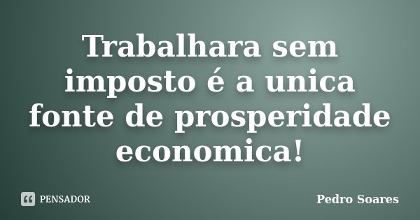 Trabalhara sem imposto é a unica fonte de prosperidade economica!... Frase de Pedro Soares.