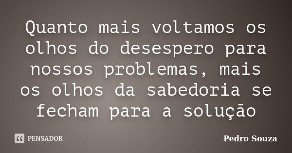 Quanto mais voltamos os olhos do desespero para nossos problemas, mais os olhos da sabedoria se fecham para a solução... Frase de Pedro Souza.