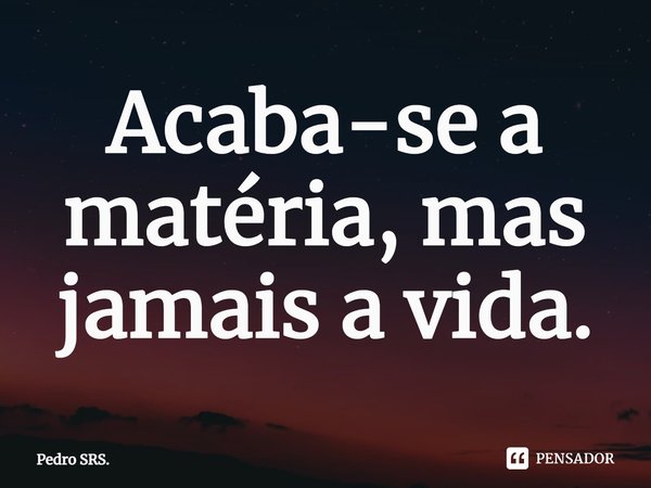 ⁠Acaba-se a matéria, mas jamais a vida.... Frase de Pedro SRS..