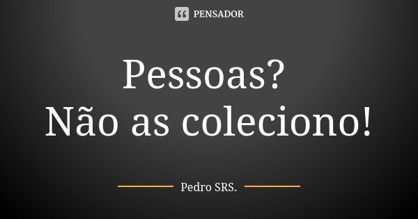 Pessoas? Não as coleciono!... Frase de Pedro SRS..