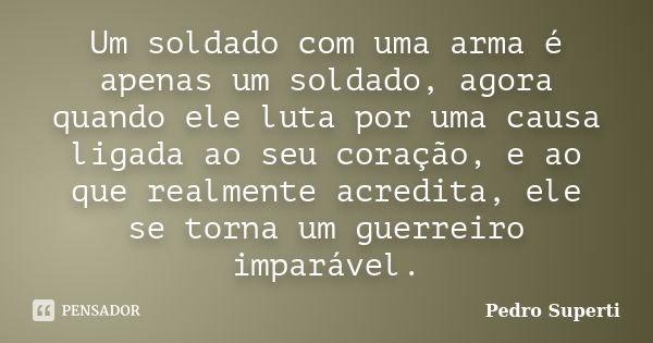 Um soldado com uma arma é apenas um soldado, agora quando ele luta por uma causa ligada ao seu coração, e ao que realmente acredita, ele se torna um guerreiro i... Frase de Pedro superti.