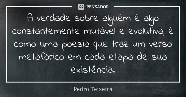 A verdade sobre alguém é algo constantemente mutável e evolutiva, é como uma poesia que traz um verso metafórico em cada etapa de sua existência.... Frase de Pedro Teixeira.