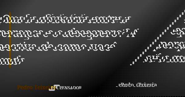 Qual a divisória entre a esperança e o desespero? A perspectiva de como você vê o mundo... Frase de Pedro Teixeira.
